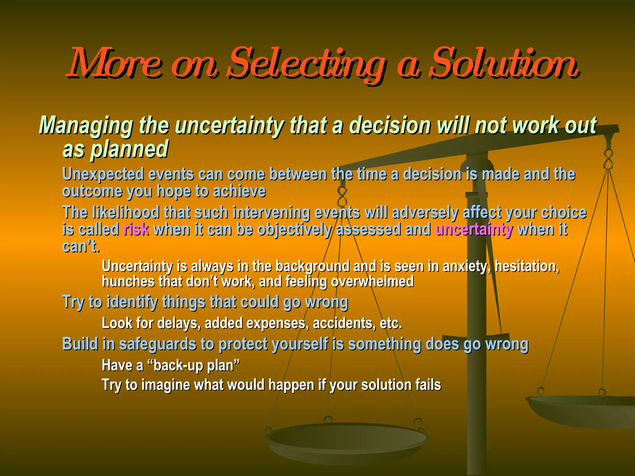 More on Selecting a Solution Managing the uncertainty that a decision will not work out as planned Unexpected events can come between the time a decision is made and the outcome you hope to achieve The likelihood that such intervening events will adversely affect your choice is called  risk   when it can be objectively assessed and  uncertainty  when it can’t. Uncertainty is always in the background and is seen in anxiety, hesitation,  hunches that don’t work, and feeling overwhelmed Try to identify things that could go wrong Look for delays, added expenses, accidents, etc. Build in safeguards to protect yourself is something does go wrong Have a “back-up plan” Try to imagine what would happen if your solution fails 