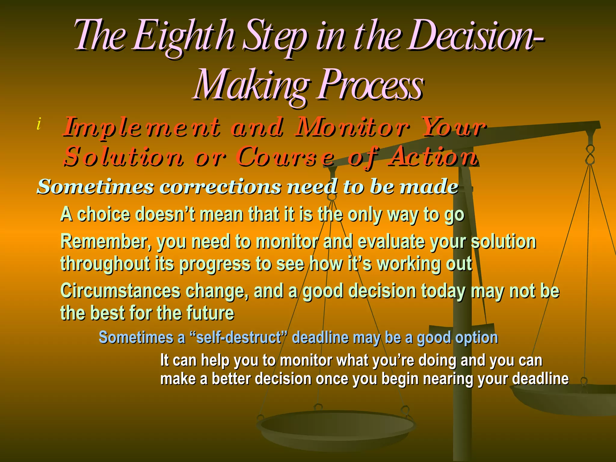 The Eighth Step in the Decision-Making Process Implement and Monitor Your Solution or Course of Action Sometimes corrections need to be made A choice doesn’t mean that it is the only way to go Remember, you need to monitor and evaluate your solution throughout its progress to see how it’s working out Circumstances change, and a good decision today may not be the best for the future Sometimes a “self-destruct” deadline may be a good option It can help you to monitor what you’re doing and you can  make a better decision once you begin nearing your deadline 