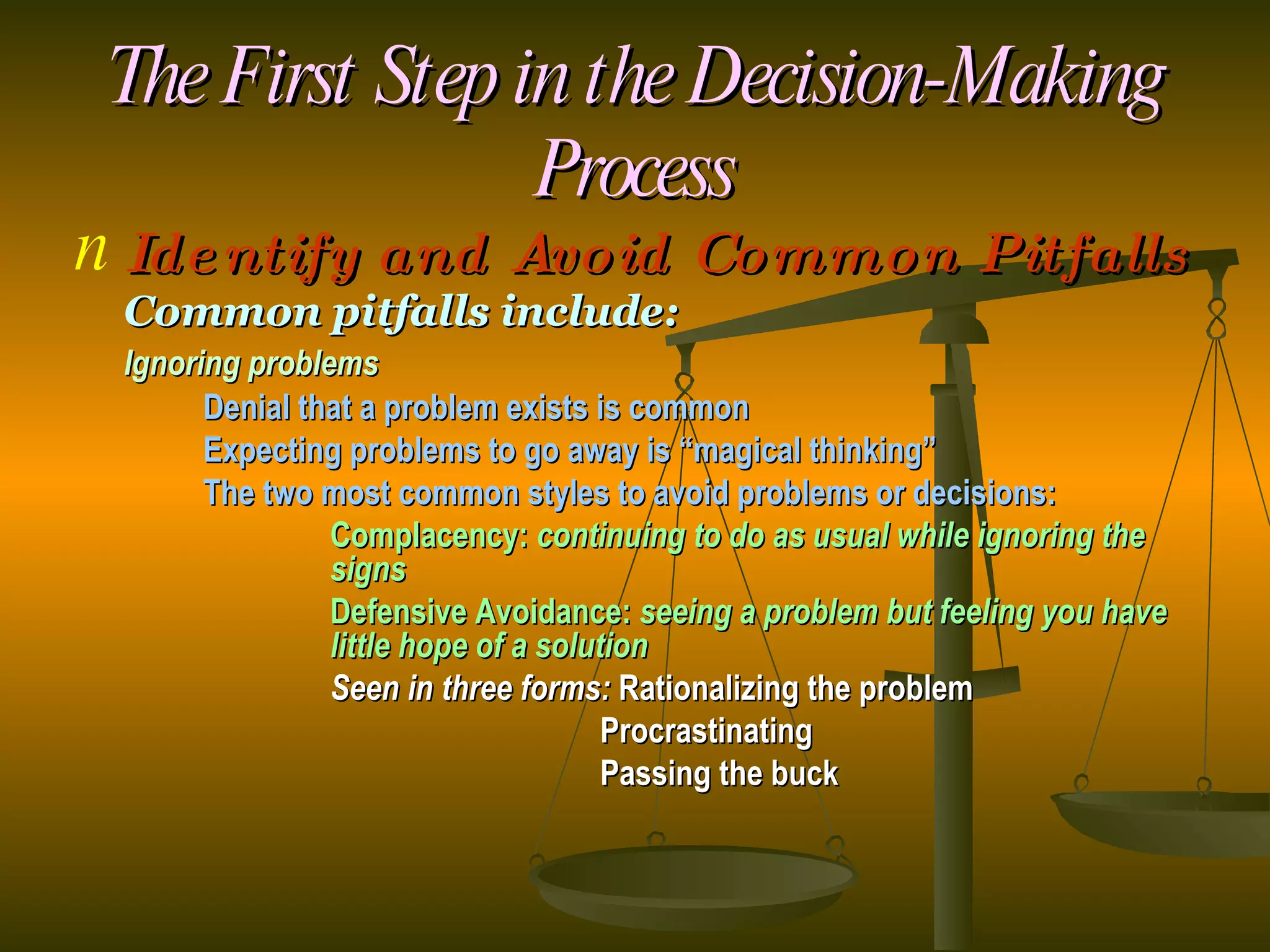 The First Step in the Decision-Making Process Identify and Avoid Common Pitfalls Common pitfalls include: Ignoring problems Denial that a problem exists is common Expecting problems to go away is “magical thinking” The two most common styles to avoid problems or decisions: Complacency:  continuing to do as usual while ignoring the  signs Defensive Avoidance:  seeing a problem but feeling you have  little hope of a solution Seen in three forms:  Rationalizing the problem   Procrastinating   Passing the buck 