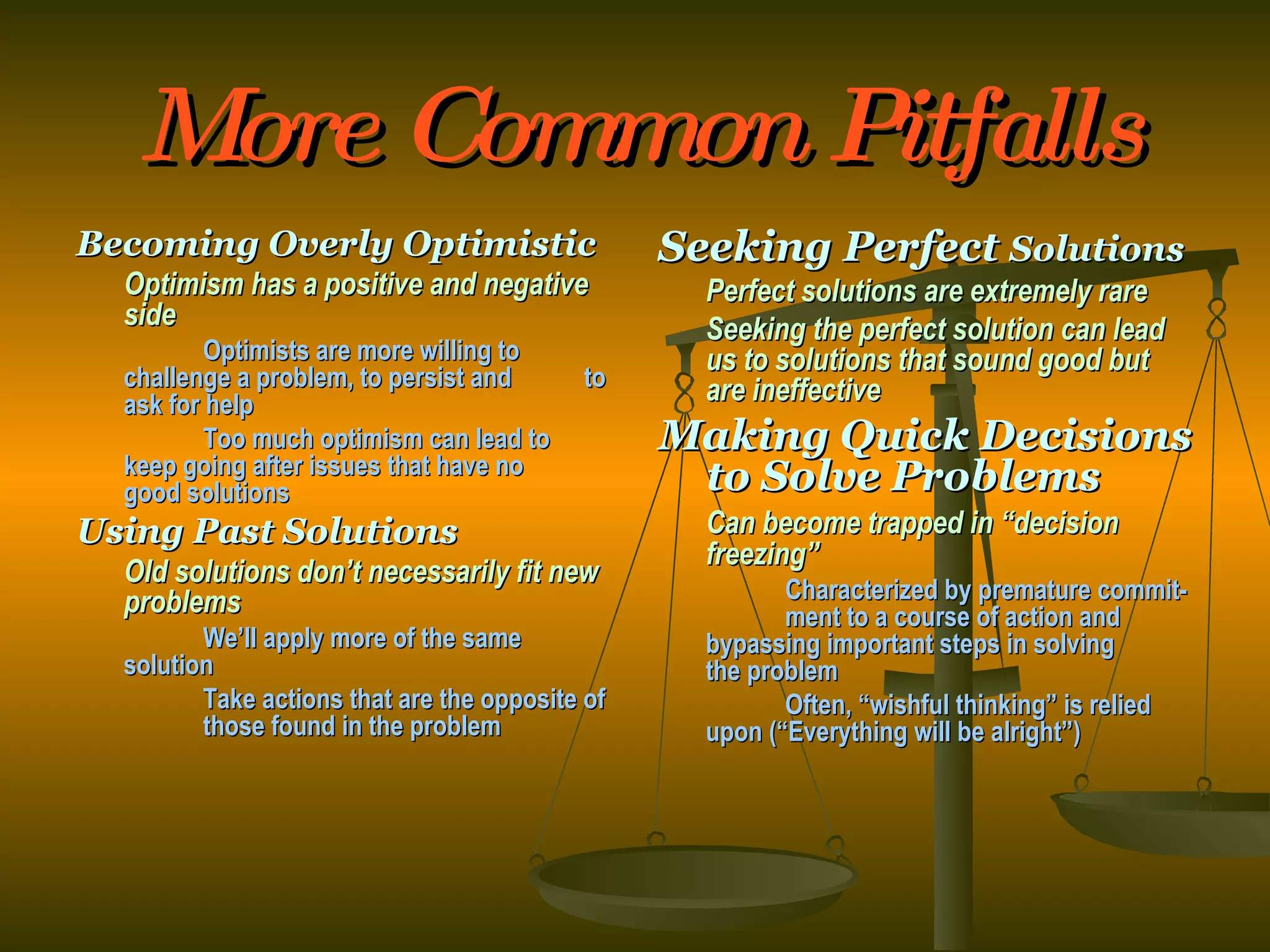 More Common Pitfalls Becoming Overly Optimistic Optimism has a positive and negative side Optimists are more willing to  challenge a problem, to persist and  to ask for help Too much optimism can lead to  keep going after issues that have no  good solutions Using Past Solutions Old solutions don’t necessarily fit new problems We’ll apply more of the same  solution Take actions that are the opposite of  those found in the problem Seeking Perfect  Solutions Perfect solutions are extremely rare Seeking the perfect solution can lead us to solutions that sound good but are ineffective Making Quick Decisions to Solve Problems Can become trapped in “decision freezing” Characterized by premature commit- ment to a course of action and  bypassing important steps in solving  the problem Often, “wishful thinking” is relied  upon (“Everything will be alright”) 
