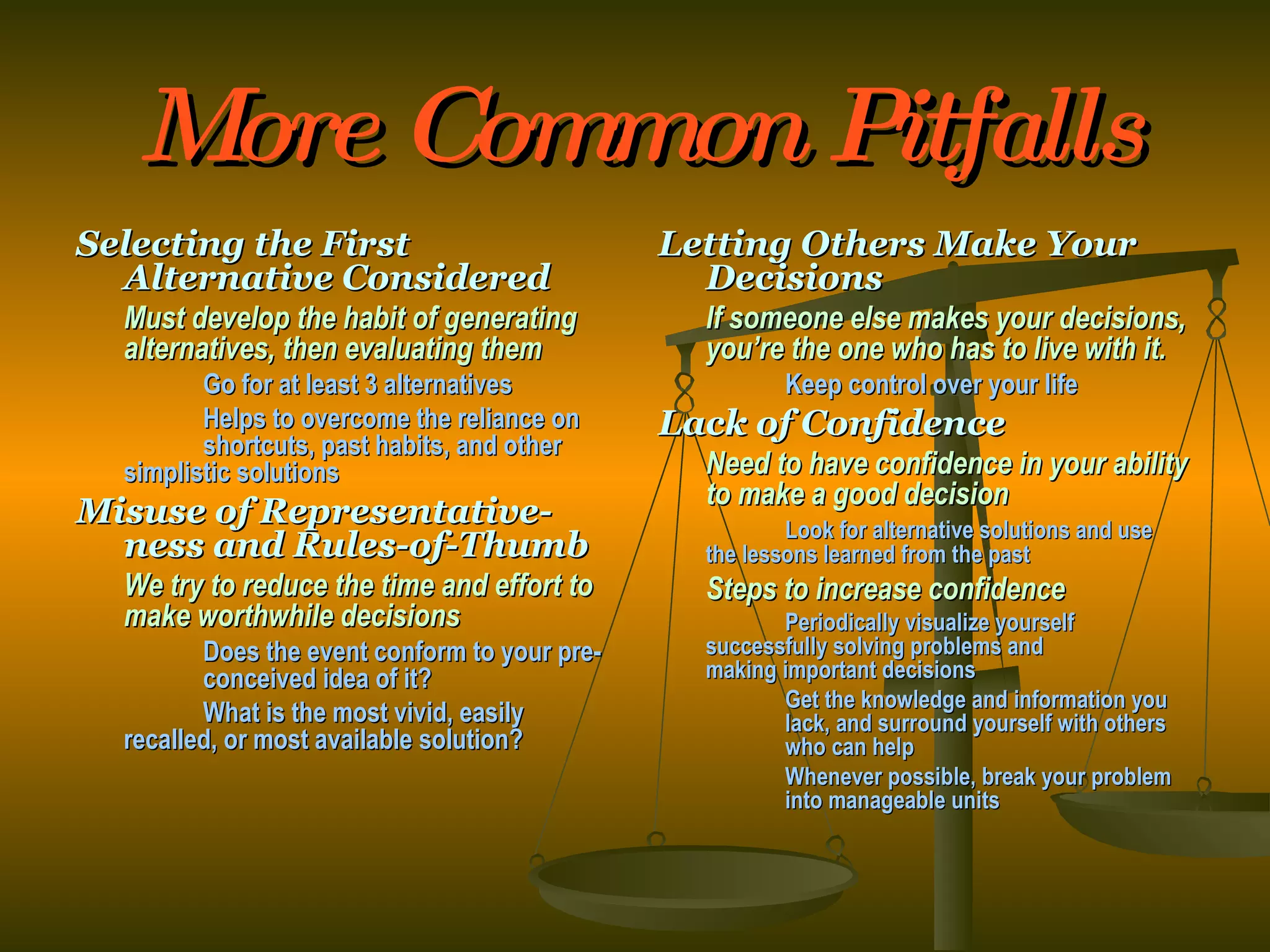 More Common Pitfalls Selecting the First Alternative Considered Must develop the habit of generating alternatives, then evaluating them Go for at least 3 alternatives Helps to overcome the reliance on  shortcuts, past habits, and other  simplistic solutions Misuse of Representative-ness and Rules-of-Thumb We try to reduce the time and effort to make worthwhile decisions Does the event conform to your pre- conceived idea of it? What is the most vivid, easily  recalled, or most available solution? Letting Others Make Your Decisions If someone else makes your decisions, you’re the one who has to live with it. Keep control over your life Lack of Confidence Need to have confidence in your ability to make a good decision Look for alternative solutions and use  the lessons learned from the past Steps to increase confidence Periodically visualize yourself  successfully solving problems and  making important decisions Get the knowledge and information you  lack, and surround yourself with others  who can help Whenever possible, break your problem  into manageable units 