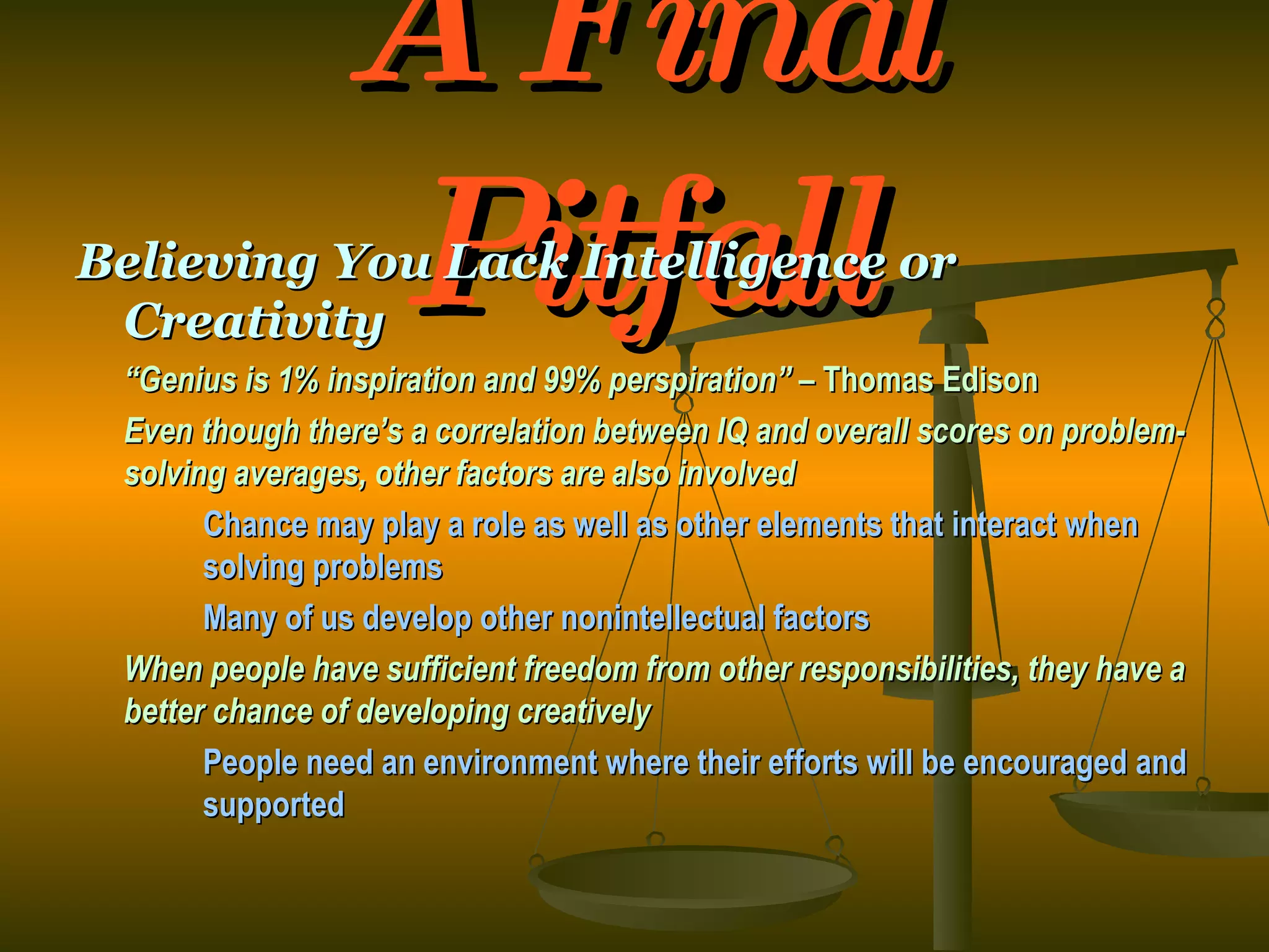 A Final Pitfall Believing You Lack Intelligence or Creativity “ Genius is 1% inspiration and 99% perspiration” –  Thomas Edison Even though there’s a correlation between IQ and overall scores on problem-solving averages, other factors are also involved Chance may play a role as well as other elements that interact when  solving problems Many of us develop other nonintellectual factors When people have sufficient freedom from other responsibilities, they have a better chance of developing creatively People need an environment where their efforts will be encouraged and  supported 