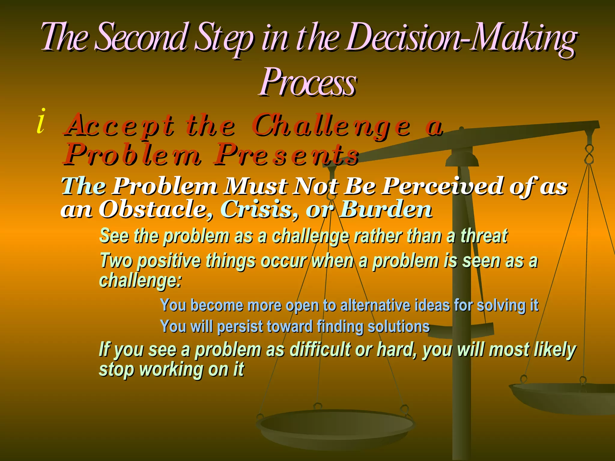 The Second Step in the Decision-Making Process Accept the Challenge a Problem Presents The  Problem Must Not Be Perceived of as an Obstacle , Crisis, or Burden See the problem as a challenge rather than a threat Two positive things occur when a problem is seen as a  challenge: You become more open to alternative ideas for solving it You will persist toward finding solutions If you see a problem as difficult or hard, you will most likely  stop working on it 