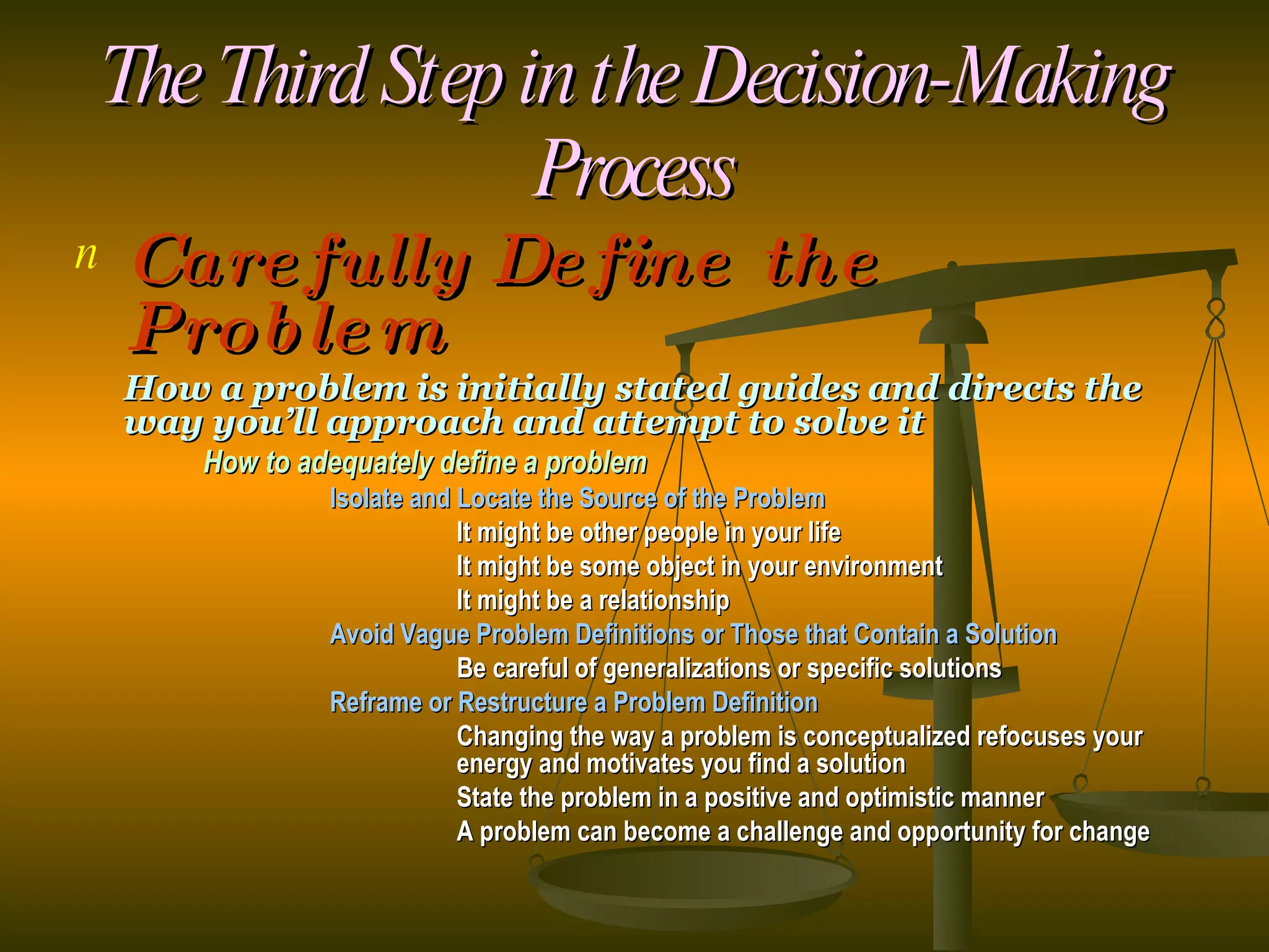 The Third Step in the Decision-Making Process Carefully Define the Problem How a problem is initially stated guides and directs the way you’ll approach and attempt to solve it How to adequately define a problem Isolate and Locate the Source of the Problem It might be other people in your life It might be some object in your environment It might be a relationship Avoid Vague Problem Definitions or Those that Contain a Solution Be careful of generalizations or specific solutions Reframe or Restructure a Problem Definition Changing the way a problem is conceptualized refocuses your  energy and motivates you find a solution State the problem in a positive and optimistic manner A problem can become a challenge and opportunity for change 
