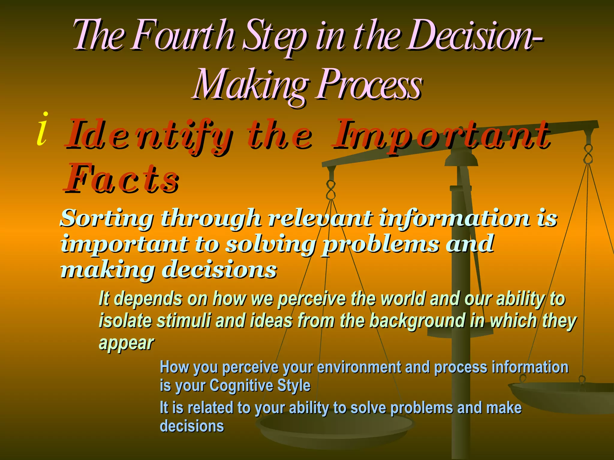 The Fourth Step in the Decision-Making Process Identify the Important Facts Sorting through relevant information is important to solving problems and making decisions It depends on how we perceive the world and our ability to  isolate stimuli and ideas from the background in which they  appear How you perceive your environment and process information  is your Cognitive Style It is related to your ability to solve problems and make  decisions   
