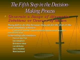 The Fifth Step in the Decision-Making Process Generate a Range of Alternative Solutions or Courses of Action Many fail to do this because they opt for the first or the most simplistic solution  Functional Fixedness = assuming familiar objects cannot be used in  nontraditional ways Generating alternatives Form an  Idea Tree Use metaphors Brainstorm ideas List attributes Use a checklist Work backward 