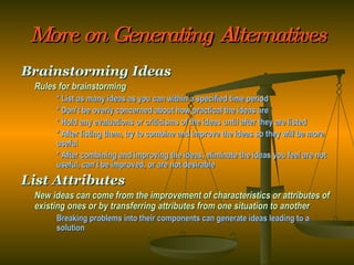 More on Generating Alternatives Brainstorming Ideas Rules for brainstorming * List as many ideas as you can within a specified time period * Don’t be overly concerned about how practical the ideas are * Hold any evaluations or criticisms of the ideas until after they are listed * After listing them, try to combine and improve the ideas so they will be more  useful * After combining and improving the ideas, eliminate the ideas you feel are not  useful, can’t be improved, or are not desirable List Attributes New ideas can come from the improvement of characteristics or attributes of existing ones or by transferring attributes from one situation to another Breaking problems into their components can generate ideas leading to a  solution 