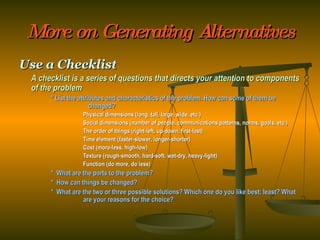 More on Generating Alternatives Use a Checklist A checklist is a series of questions that directs your attention to components of the problem * List the attributes and characteristics of the problem. How can some of them be      changed? Physical dimensions (long, tall, large, wide, etc.) Social dimensions (number of people, communications patterns, norms, goals, etc.) The order of things (right-left, up-down, first-last) Time element (faster-slower, longer-shorter) Cost (more-less, high-low) Texture (rough-smooth, hard-soft, wet-dry, heavy-light) Function (do more, do less) *  What are the parts to the problem? *  How can things be changed? *  What are the two or three possible solutions? Which one do you like best; least? What  are your reasons for the choice? 