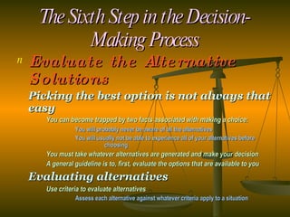 The Sixth Step in the Decision-Making Process Evaluate the Alternative Solutions Picking the best option is not always that easy You can become trapped by two facts associated with making a choice: You will probably never be aware of all the alternatives You will usually not be able to experience all of your alternatives before  choosing You must take whatever alternatives are generated and make your decision A general guideline is to, first, evaluate the options that are available to you Evaluating alternatives Use criteria to evaluate alternatives Assess each alternative against whatever criteria apply to a situation 