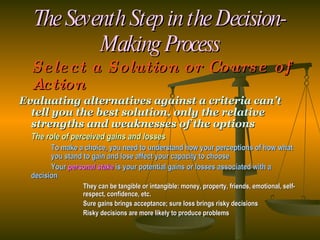 The Seventh Step in the Decision-Making Process Select a Solution or Course of Action Evaluating alternatives against a criteria can’t tell you the best solution, only the relative strengths and weaknesses of the options The role of perceived gains and losses To make a choice, you need to understand how your perceptions of how what  you stand to gain and lose affect your capacity to choose Your  personal stake  is your potential gains or losses associated with a  decision They can be tangible or intangible: money, property, friends, emotional, self- respect, confidence, etc. Sure gains brings acceptance; sure loss brings risky decisions Risky decisions are more likely to produce problems 