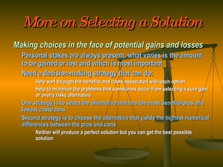 More on Selecting a Solution Making choices in the face of potential gains and losses Personal stakes are always present, what varies is the amount to be gained or lost and which is most important Need a decision-making strategy that can do: Help sort through the benefits and costs associated with each option Help to minimize the problems that sometimes occur from selecting a sure gain  or overly risky alternative One strategy is to select the alternative that has the most benefits/pros and fewest costs/cons Second strategy is to choose the alternative that yields the highest numerical differences between the pros and cons Neither will produce a perfect solution but you can get the best possible  solution 