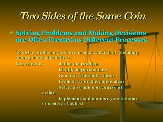 Two Sides of the Same Coin Solving Problems and Making Decisions are Often Treated as Different Processes To solve problems you have to make decisions: deciding among many alternatives. You need to:  define the problem Identify important facts Generate alternative ideas Evaluate your alternative ideas Select a solution or course of  action Implement and monitor your solution  or course of action 