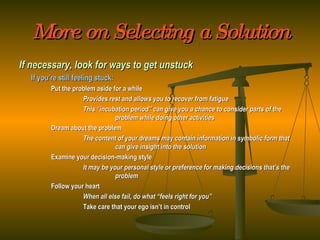 More on Selecting a Solution If necessary, look for ways to get unstuck If you’re still feeling stuck: Put the problem aside for a while Provides rest and allows you to recover from fatigue This “incubation period” can give you a chance to consider parts of the  problem while doing other activities Dream about the problem The content of your dreams may contain information in symbolic form that  can give insight into the solution Examine your decision-making style It may be your personal style or preference for making decisions that’s the  problem Follow your heart When all else fail, do what “feels right for you” Take care that your ego isn’t in control 