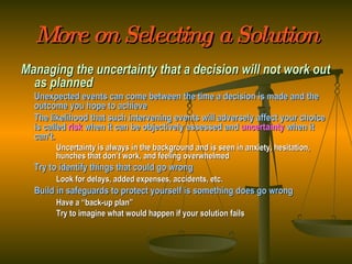 More on Selecting a Solution Managing the uncertainty that a decision will not work out as planned Unexpected events can come between the time a decision is made and the outcome you hope to achieve The likelihood that such intervening events will adversely affect your choice is called  risk   when it can be objectively assessed and  uncertainty  when it can’t. Uncertainty is always in the background and is seen in anxiety, hesitation,  hunches that don’t work, and feeling overwhelmed Try to identify things that could go wrong Look for delays, added expenses, accidents, etc. Build in safeguards to protect yourself is something does go wrong Have a “back-up plan” Try to imagine what would happen if your solution fails 