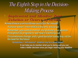 The Eighth Step in the Decision-Making Process Implement and Monitor Your Solution or Course of Action Sometimes corrections need to be made A choice doesn’t mean that it is the only way to go Remember, you need to monitor and evaluate your solution throughout its progress to see how it’s working out Circumstances change, and a good decision today may not be the best for the future Sometimes a “self-destruct” deadline may be a good option It can help you to monitor what you’re doing and you can  make a better decision once you begin nearing your deadline 