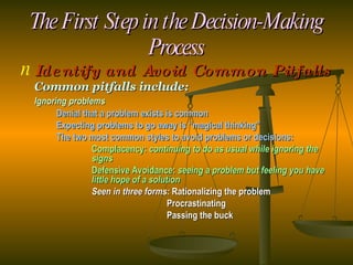 The First Step in the Decision-Making Process Identify and Avoid Common Pitfalls Common pitfalls include: Ignoring problems Denial that a problem exists is common Expecting problems to go away is “magical thinking” The two most common styles to avoid problems or decisions: Complacency:  continuing to do as usual while ignoring the  signs Defensive Avoidance:  seeing a problem but feeling you have  little hope of a solution Seen in three forms:  Rationalizing the problem   Procrastinating   Passing the buck 