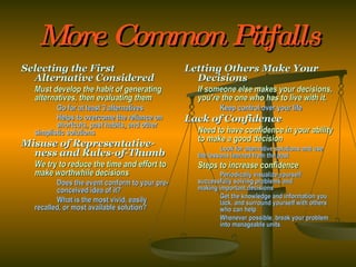 More Common Pitfalls Selecting the First Alternative Considered Must develop the habit of generating alternatives, then evaluating them Go for at least 3 alternatives Helps to overcome the reliance on  shortcuts, past habits, and other  simplistic solutions Misuse of Representative-ness and Rules-of-Thumb We try to reduce the time and effort to make worthwhile decisions Does the event conform to your pre- conceived idea of it? What is the most vivid, easily  recalled, or most available solution? Letting Others Make Your Decisions If someone else makes your decisions, you’re the one who has to live with it. Keep control over your life Lack of Confidence Need to have confidence in your ability to make a good decision Look for alternative solutions and use  the lessons learned from the past Steps to increase confidence Periodically visualize yourself  successfully solving problems and  making important decisions Get the knowledge and information you  lack, and surround yourself with others  who can help Whenever possible, break your problem  into manageable units 