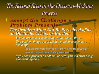 The Second Step in the Decision-Making Process Accept the Challenge a Problem Presents The  Problem Must Not Be Perceived of as an Obstacle , Crisis, or Burden See the problem as a challenge rather than a threat Two positive things occur when a problem is seen as a  challenge: You become more open to alternative ideas for solving it You will persist toward finding solutions If you see a problem as difficult or hard, you will most likely  stop working on it 
