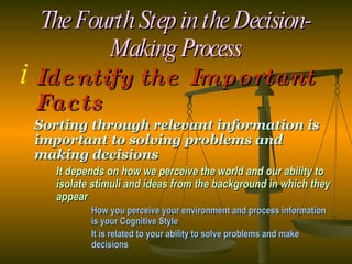The Fourth Step in the Decision-Making Process Identify the Important Facts Sorting through relevant information is important to solving problems and making decisions It depends on how we perceive the world and our ability to  isolate stimuli and ideas from the background in which they  appear How you perceive your environment and process information  is your Cognitive Style It is related to your ability to solve problems and make  decisions   