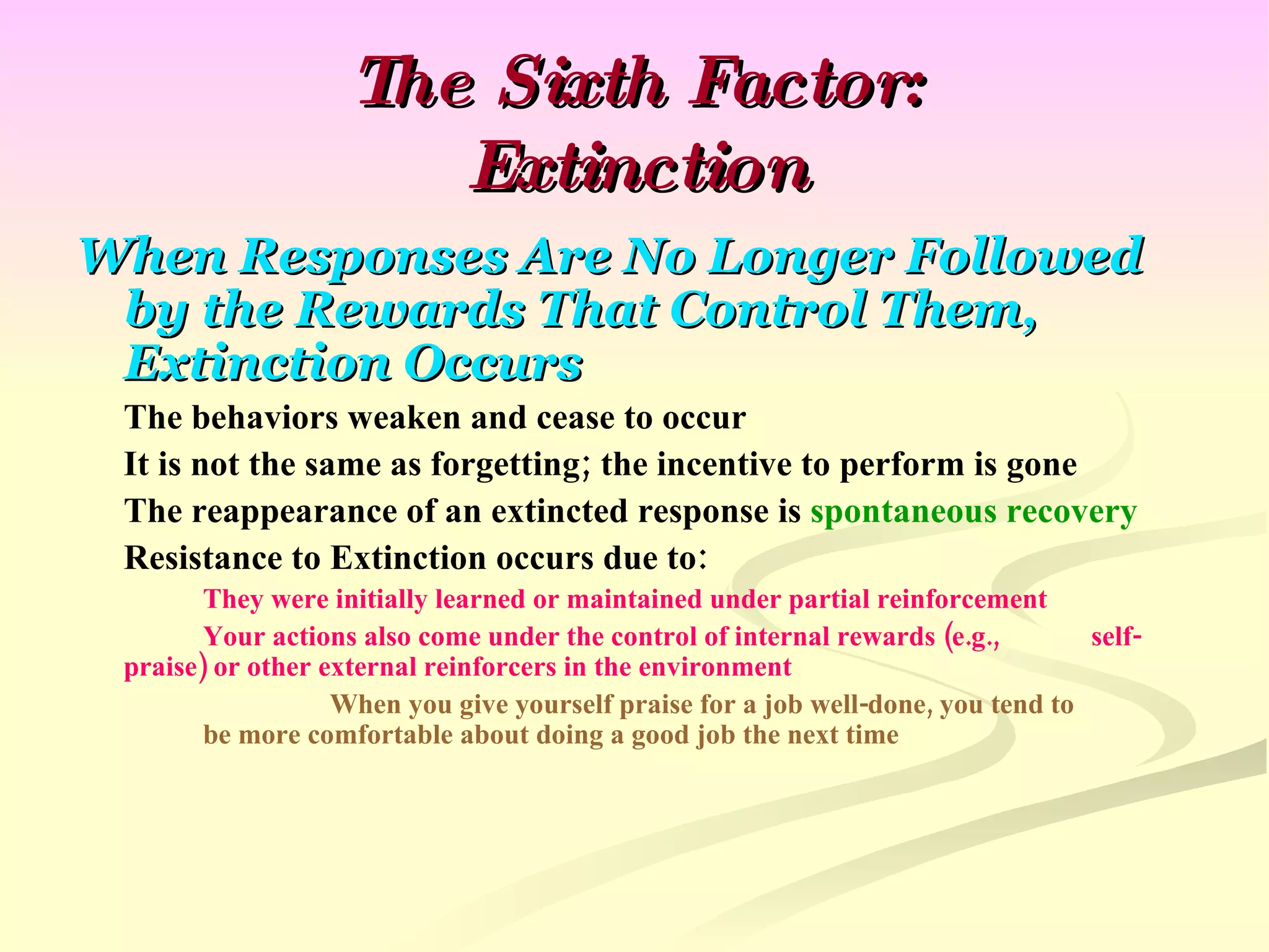 The Sixth Factor: Extinction When Responses Are No Longer Followed by the Rewards That Control Them, Extinction Occurs The behaviors weaken and cease to occur It is not the same as forgetting; the incentive to perform is gone The reappearance of an extincted response is  spontaneous recovery Resistance to Extinction occurs due to: They were initially learned or maintained under partial reinforcement Your actions also come under the control of internal rewards (e.g.,  self-praise) or other external reinforcers in the environment When you give yourself praise for a job well-done, you tend to  be more comfortable about doing a good job the next time 