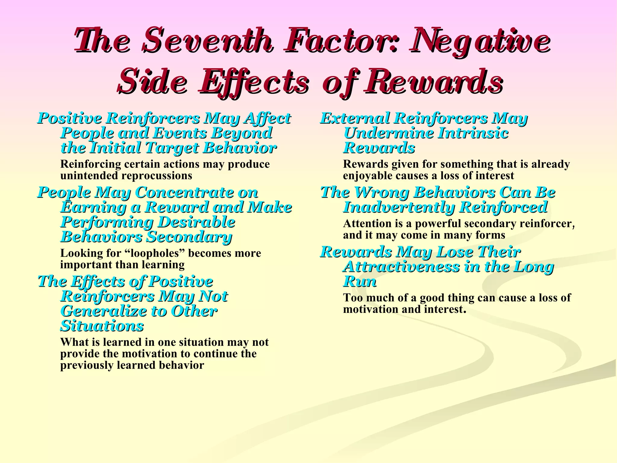 The Seventh Factor: Negative Side Effects of Rewards Positive Reinforcers May Affect People and Events Beyond the Initial Target Behavior Reinforcing certain actions may produce unintended reprocussions People May Concentrate on Earning a Reward and Make Performing Desirable Behaviors Secondary Looking for “loopholes” becomes more important than learning The Effects of Positive Reinforcers May Not Generalize to Other Situations What is learned in one situation may not provide the motivation to continue the previously learned behavior External Reinforcers May Undermine Intrinsic Rewards Rewards given for something that is already enjoyable causes a loss of interest The Wrong Behaviors Can Be Inadvertently Reinforced Attention is a powerful secondary reinforcer, and it may come in many forms Rewards May Lose Their Attractiveness in the Long Run Too much of a good thing can cause a loss of motivation and interest . 