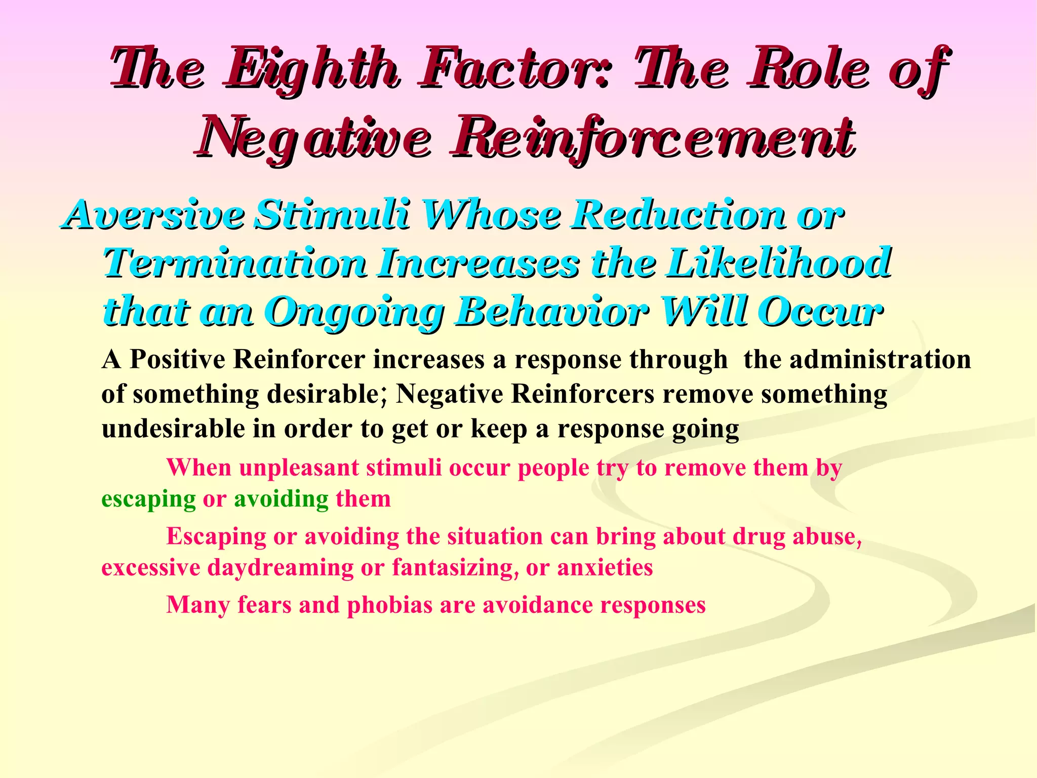 The Eighth Factor: The Role of Negative Reinforcement Aversive Stimuli Whose Reduction or Termination Increases the Likelihood that an Ongoing Behavior Will Occur A Positive Reinforcer increases a response through  the administration of something desirable; Negative Reinforcers remove something undesirable in order to get or keep a response going When unpleasant stimuli occur people try to remove them by  escaping  or  avoiding  them Escaping or avoiding the situation can bring about drug abuse,  excessive daydreaming or fantasizing, or anxieties Many fears and phobias are avoidance responses 