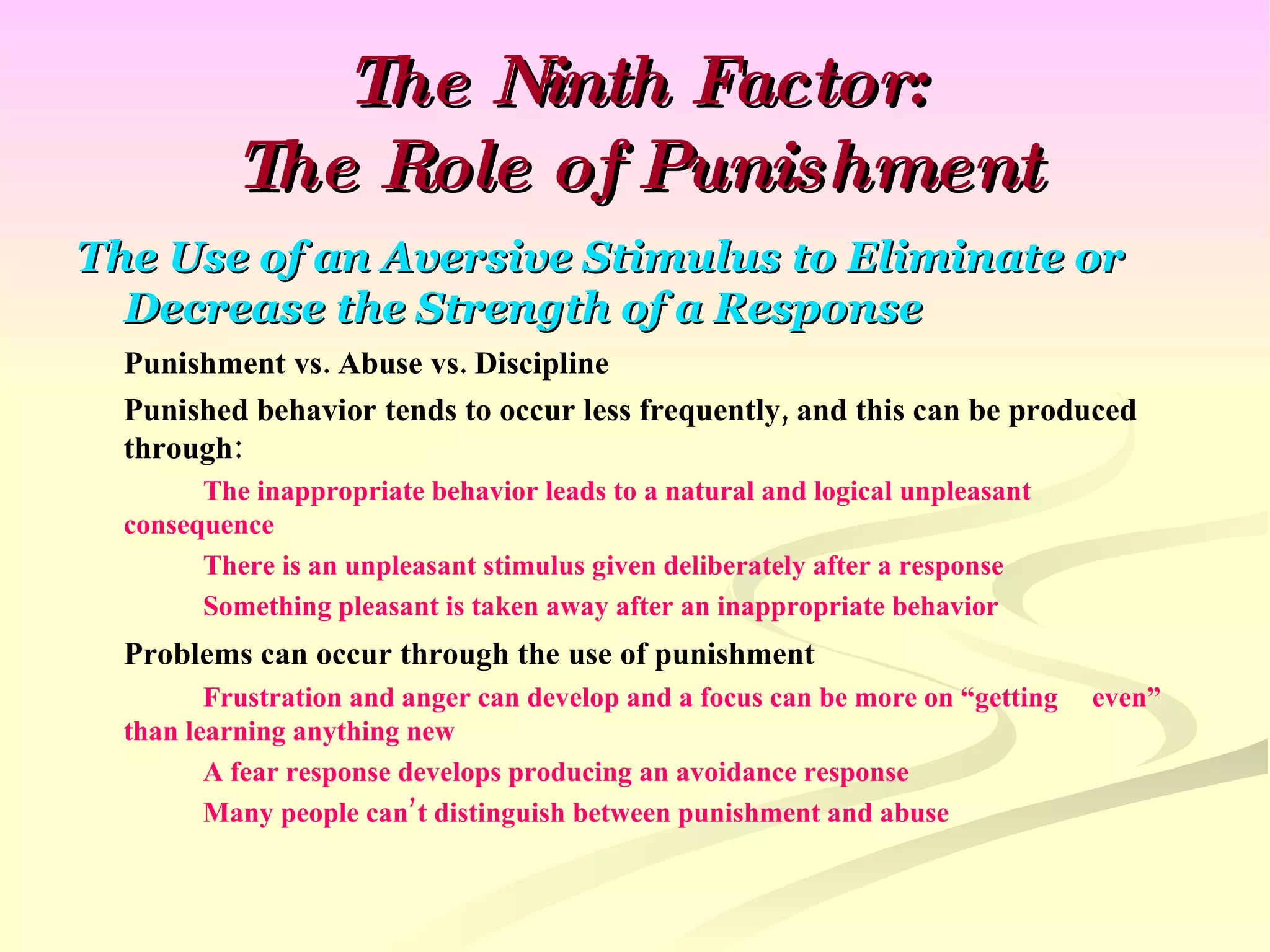 The Ninth Factor: The Role of Punishment The Use of an Aversive Stimulus to Eliminate or Decrease the Strength of a Response Punishment vs. Abuse vs. Discipline Punished behavior tends to occur less frequently, and this can be produced through: The inappropriate behavior leads to a natural and logical unpleasant  consequence There is an unpleasant stimulus given deliberately after a response Something pleasant is taken away after an inappropriate behavior Problems can occur through the use of punishment Frustration and anger can develop and a focus can be more on “getting  even” than learning anything new A fear response develops producing an avoidance response Many people can’t distinguish between punishment and abuse 