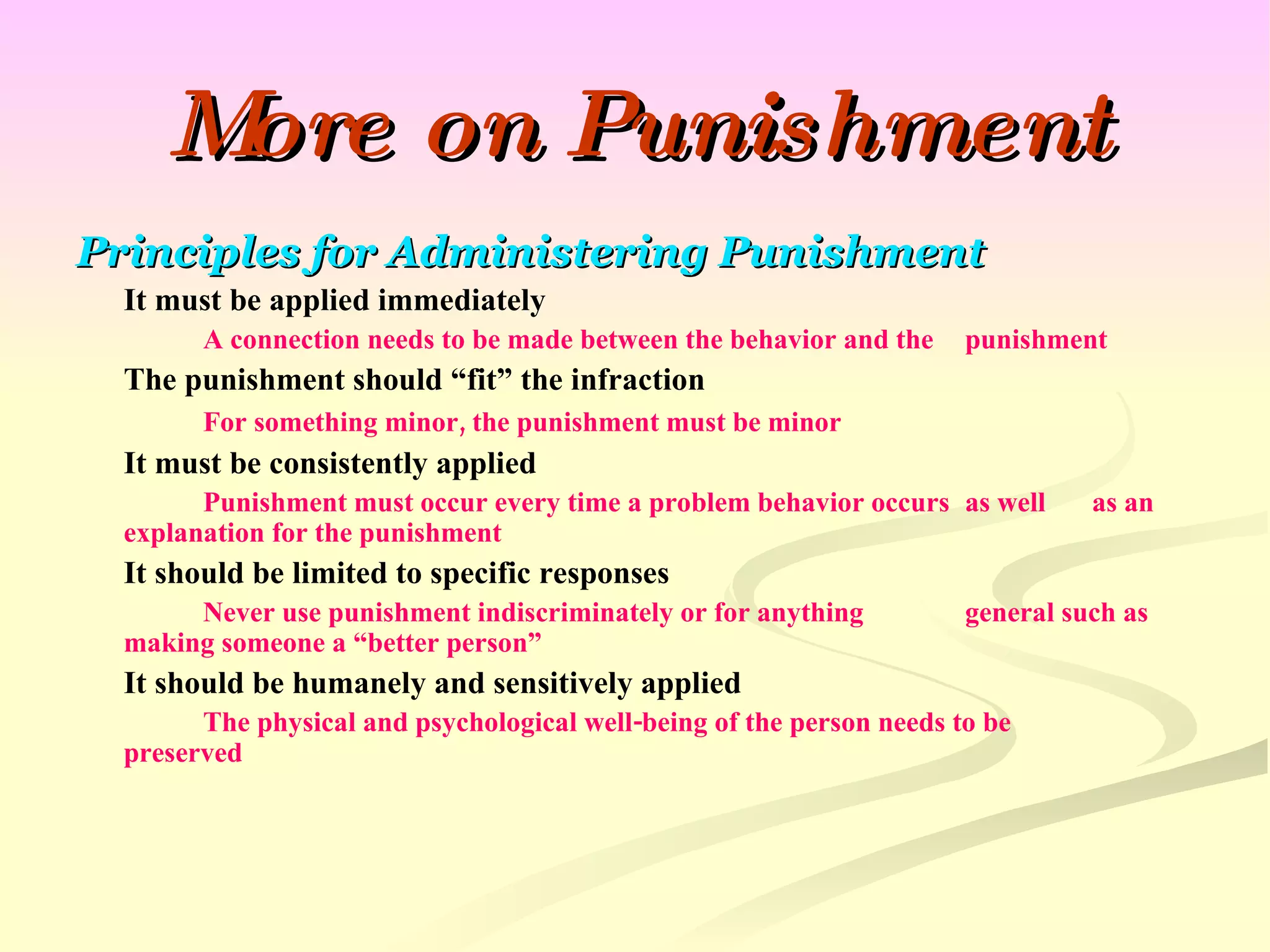 More on Punishment Principles for Administering Punishment It must be applied immediately A connection needs to be made between the behavior and the  punishment The punishment should “fit” the infraction For something minor, the punishment must be minor It must be consistently applied Punishment must occur every time a problem behavior occurs  as well  as an explanation for the punishment It should be limited to specific responses Never use punishment indiscriminately or for anything  general such as making someone a “better person” It should be humanely and sensitively applied The physical and psychological well-being of the person needs to be  preserved 