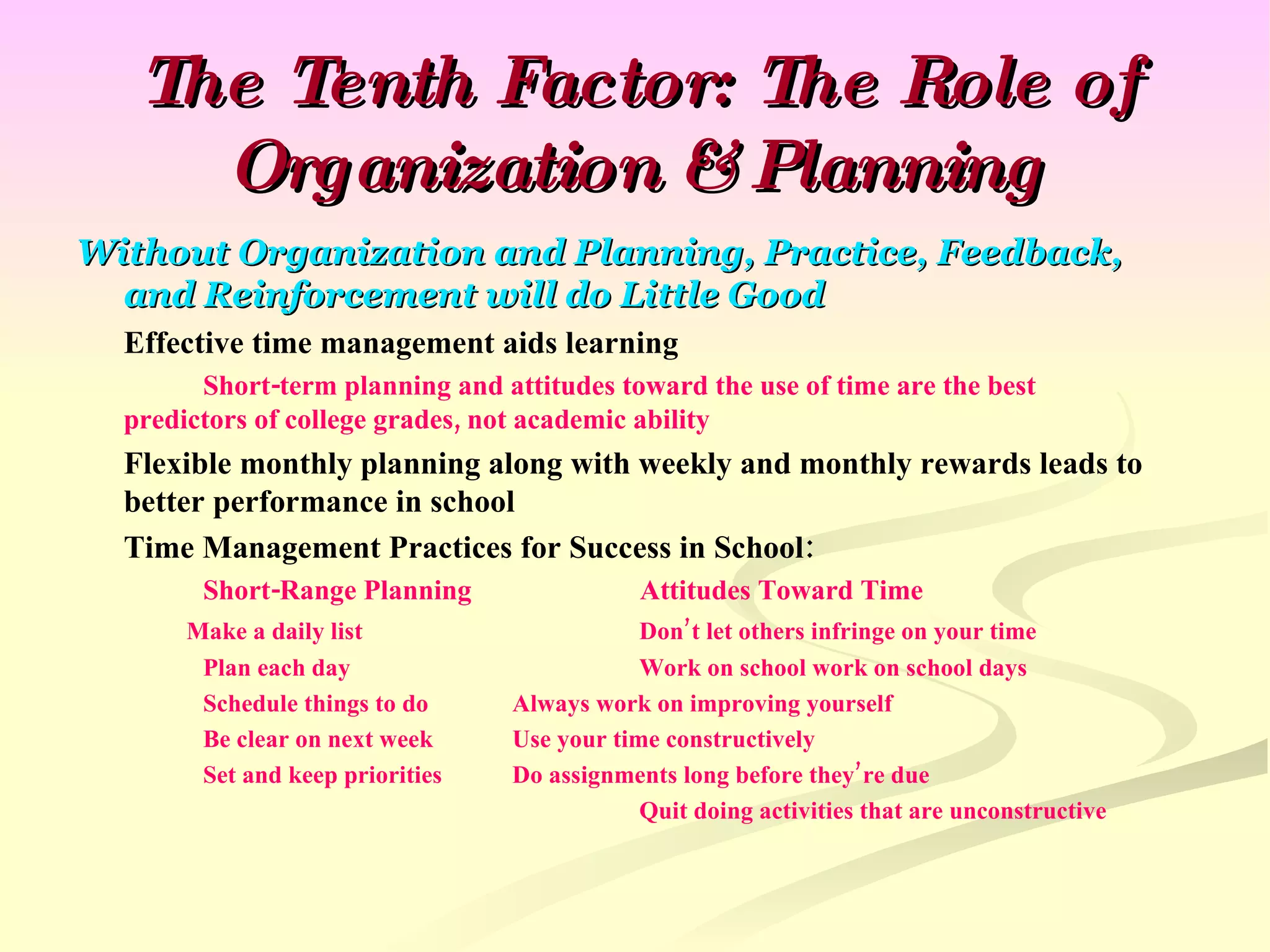 The Tenth Factor: The Role of Organization & Planning Without Organization and Planning, Practice, Feedback, and Reinforcement will do Little Good Effective time management aids learning Short-term planning and attitudes toward the use of time are the best  predictors of college grades, not academic ability Flexible monthly planning along with weekly and monthly rewards leads to better performance in school Time Management Practices for Success in School: Short-Range Planning   Attitudes Toward Time   Make a daily list     Don’t let others infringe on your time Plan each day   Work on school work on school days Schedule things to do   Always work on improving yourself Be clear on next week   Use your time constructively Set and keep priorities   Do assignments long before they’re due   Quit doing activities that are unconstructive 