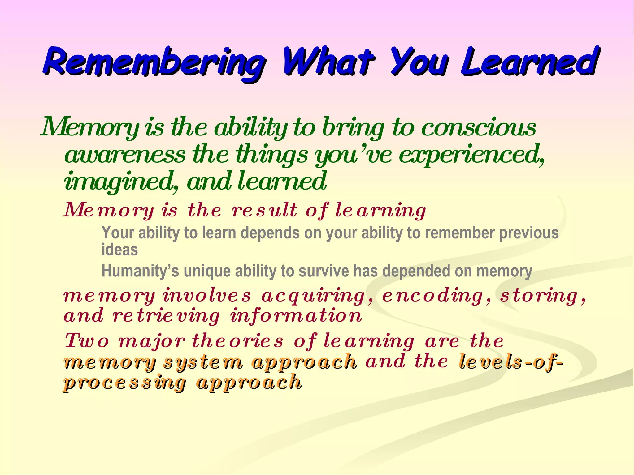 Remembering What You Learned  Memory is the ability to bring to conscious awareness the things you’ve experienced, imagined, and learned Memory is the result of learning Your ability to learn depends on your ability to remember previous  ideas Humanity’s unique ability to survive has depended on memory memory involves acquiring, encoding, storing, and retrieving information Two major theories of learning are the  memory system approach  and the  levels-of-processing approach 