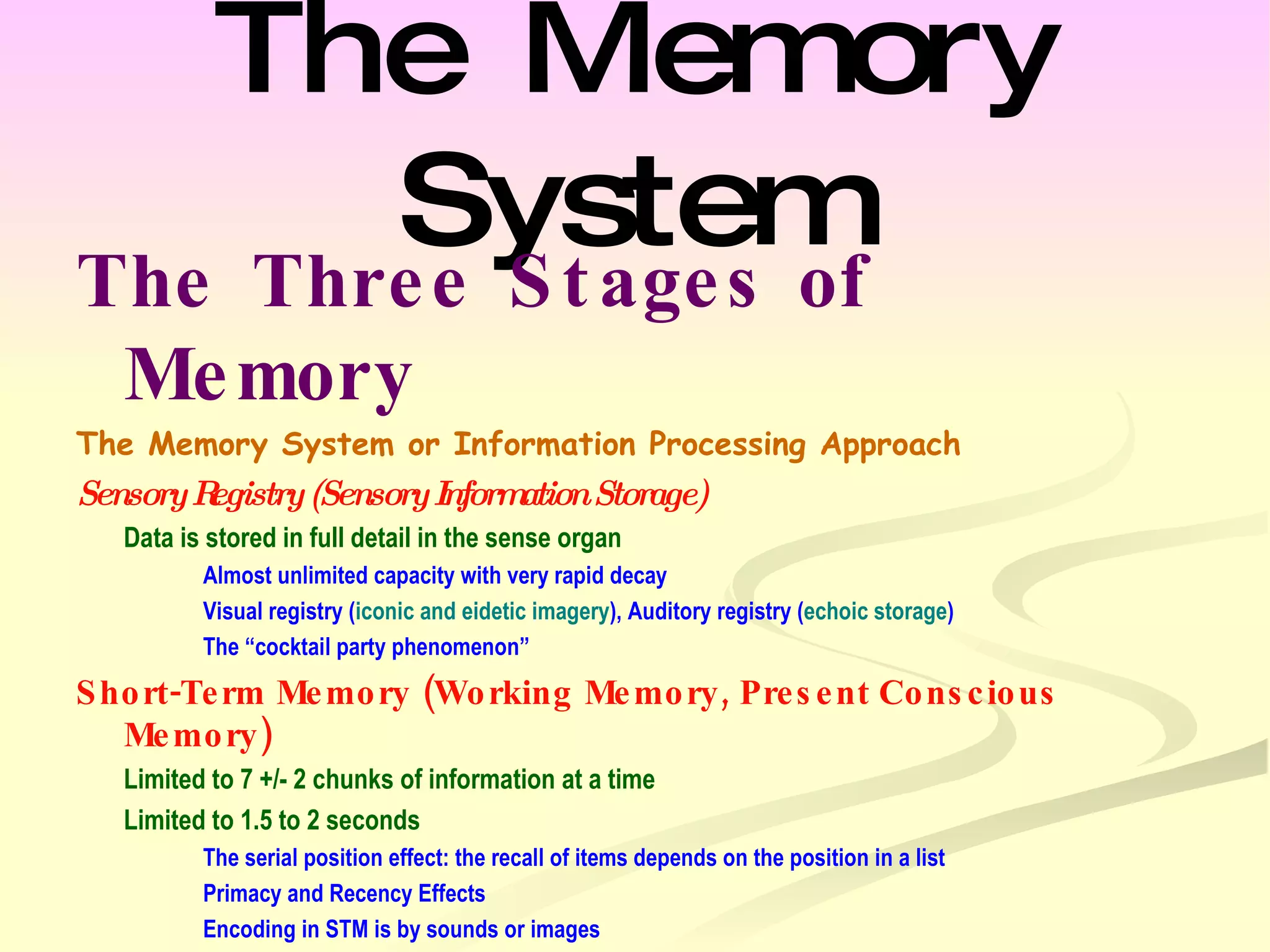 The Memory System The Three Stages of Memory  The Memory System or Information Processing Approach Sensory Registry (Sensory Information Storage) Data is stored in full detail in the sense organ Almost unlimited capacity with very rapid decay Visual registry ( iconic and eidetic imagery ), Auditory registry ( echoic storage ) The “cocktail party phenomenon” Short-Term Memory (Working Memory, Present Conscious Memory) Limited to 7 +/- 2 chunks of information at a time Limited to 1.5 to 2 seconds The serial position effect: the recall of items depends on the position in a list Primacy and Recency Effects Encoding in STM is by sounds or images Information is maintained in STM through Maintenance rehearsal ( Rote ) 