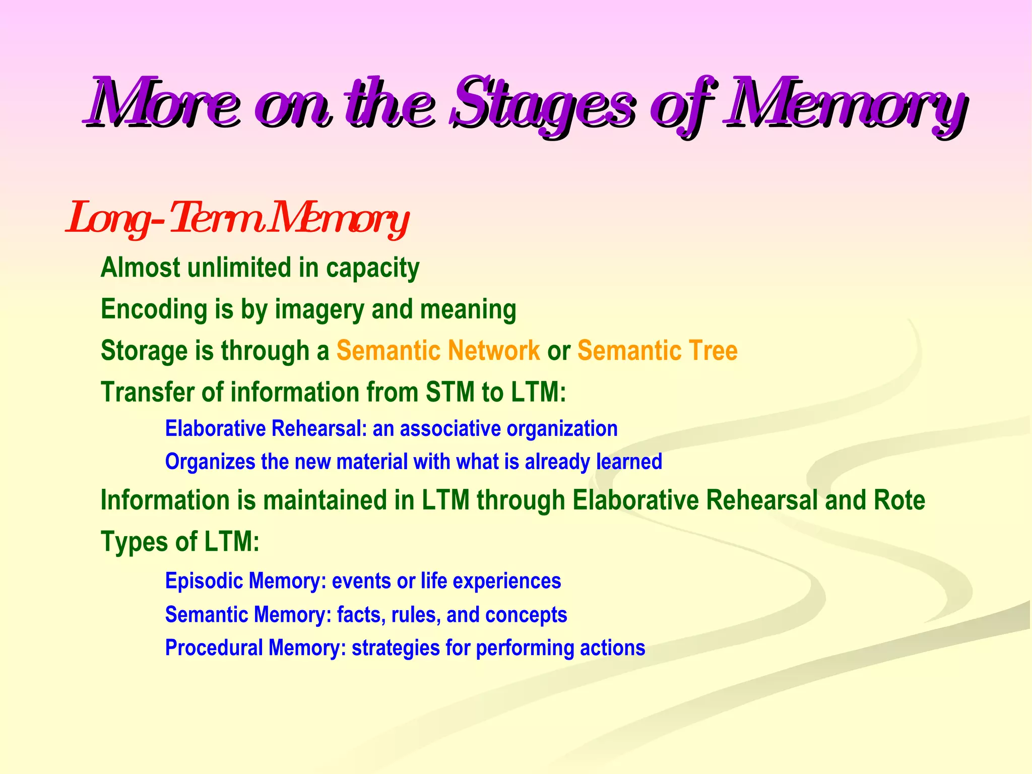 More on the Stages of Memory Long-Term Memory Almost unlimited in capacity Encoding is by imagery and meaning Storage is through a  Semantic Network  or  Semantic Tree Transfer of information from STM to LTM: Elaborative Rehearsal: an associative organization Organizes the new material with what is already learned Information is maintained in LTM through Elaborative Rehearsal and Rote Types of LTM: Episodic Memory: events or life experiences Semantic Memory: facts, rules, and concepts Procedural Memory: strategies for performing actions 