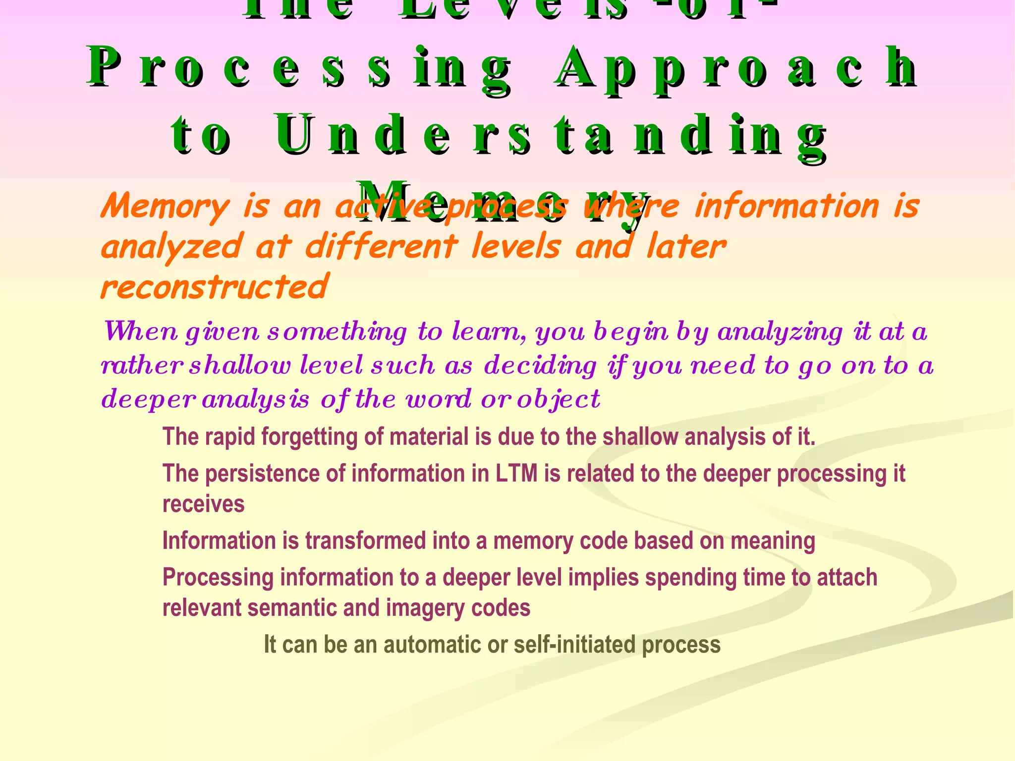 The Levels-of-Processing Approach to Understanding Memory Memory is an active process where information is analyzed at different levels and later reconstructed When given something to learn, you begin by analyzing it at a rather shallow level such as deciding if you need to go on to a deeper analysis of the word or object The rapid forgetting of material is due to the shallow analysis of it. The persistence of information in LTM is related to the deeper processing it  receives Information is transformed into a memory code based on meaning Processing information to a deeper level implies spending time to attach  relevant semantic and imagery codes It can be an automatic or self-initiated process 