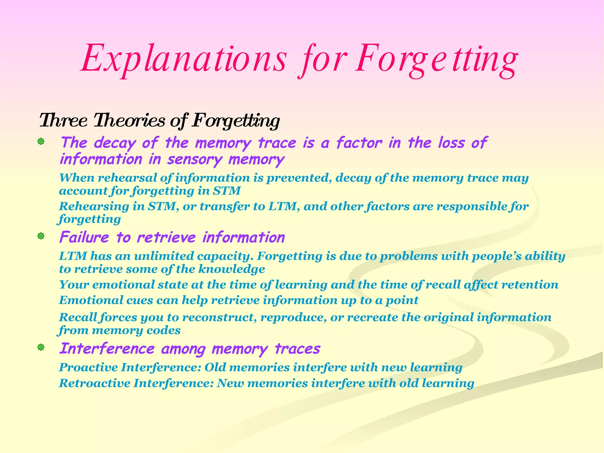Explanations for Forgetting Three Theories of Forgetting The decay of the memory trace is a factor in the loss of information in sensory memory When rehearsal of information is prevented, decay of the memory trace may account for forgetting in STM Rehearsing in STM, or transfer to LTM, and other factors are responsible for forgetting Failure to retrieve information LTM has an unlimited capacity. Forgetting is due to problems with people’s ability to retrieve some of the knowledge Your emotional state at the time of learning and the time of recall affect retention Emotional cues can help retrieve information up to a point Recall forces you to reconstruct, reproduce, or recreate the original information from memory codes Interference among memory traces Proactive Interference: Old memories interfere with new learning Retroactive Interference: New memories interfere with old learning 