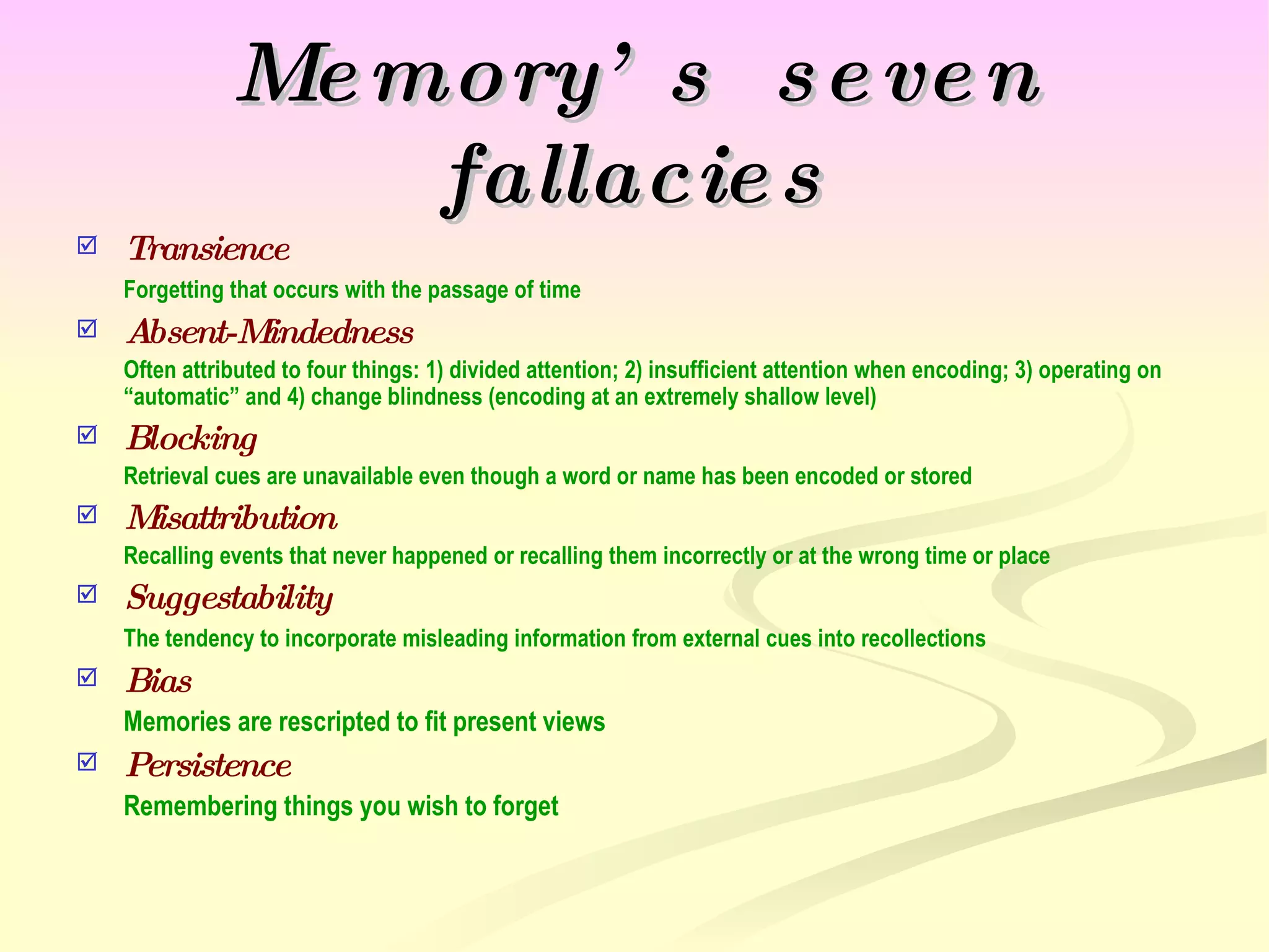 Memory’s  seven fallacies Transience Forgetting that occurs with the passage of time Absent-Mindedness Often attributed to four things: 1) divided attention; 2) insufficient attention when encoding; 3) operating on “automatic” and 4) change blindness (encoding at an extremely shallow level) Blocking Retrieval cues are unavailable even though a word or name has been encoded or stored Misattribution Recalling events that never happened or recalling them incorrectly or at the wrong time or place Suggestability The tendency to incorporate misleading information from external cues into recollections Bias Memories are rescripted to fit present views Persistence Remembering things you wish to forget 