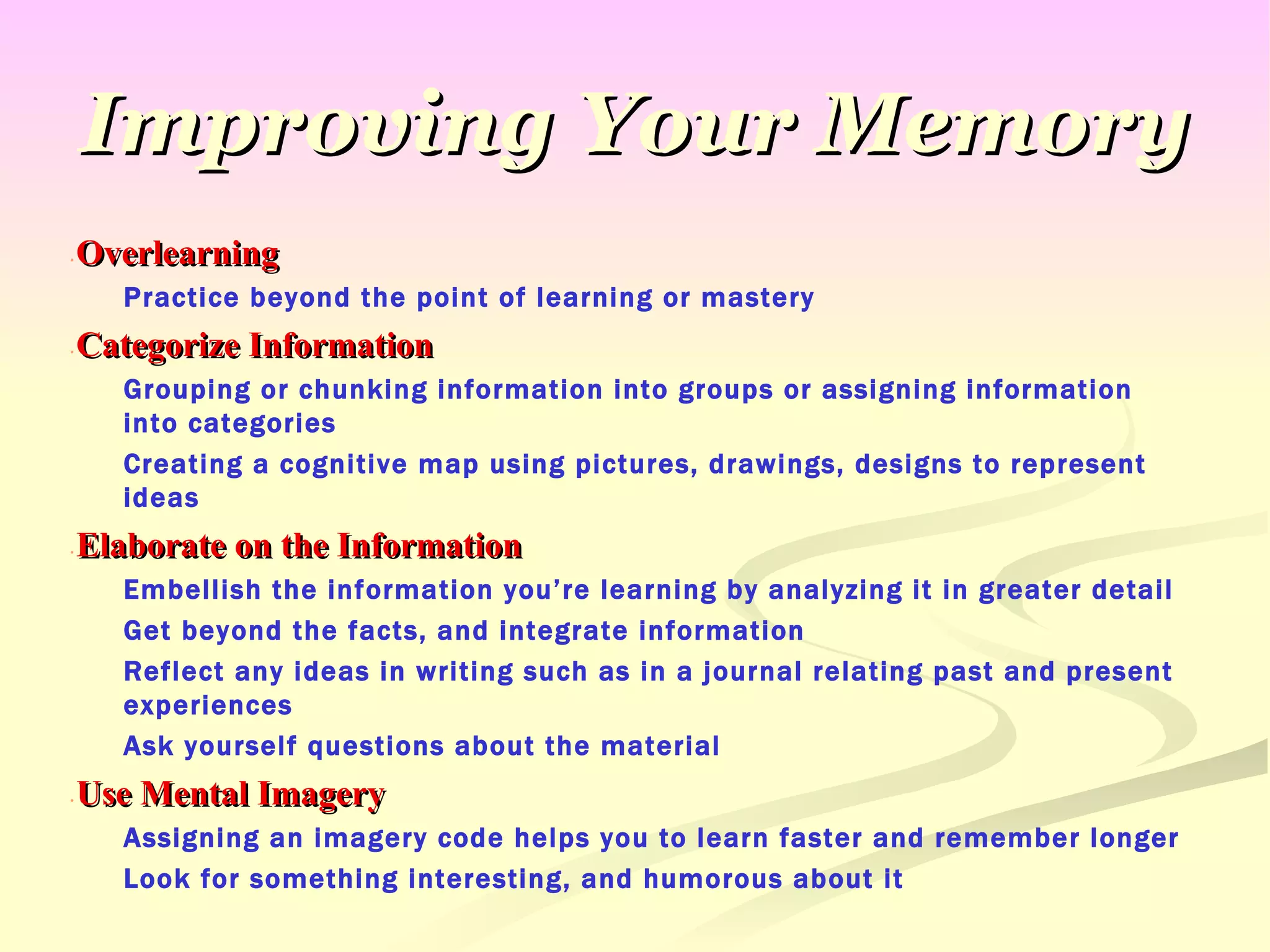 Improving Your Memory Overlearning Practice beyond the point of learning or mastery Categorize Information Grouping or chunking information into groups or assigning information into categories Creating a cognitive map using pictures, drawings, designs to represent ideas Elaborate on the Information Embellish the information you’re learning by analyzing it in greater detail Get beyond the facts, and integrate information Reflect any ideas in writing such as in a journal relating past and present experiences Ask yourself questions about the material Use Mental Imagery Assigning an imagery code helps you to learn faster and remember longer Look for something interesting, and humorous about it 