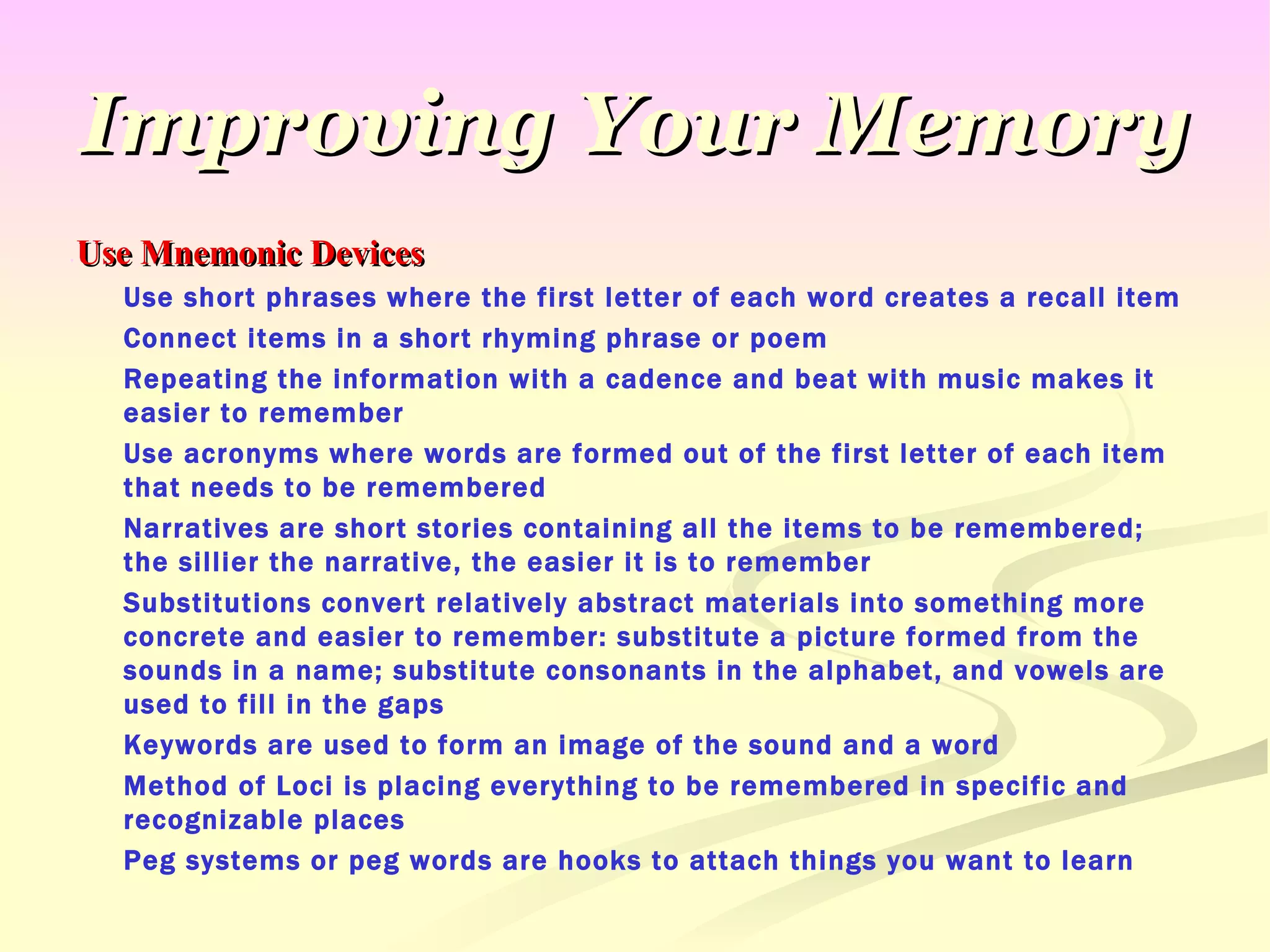 Improving Your Memory Use Mnemonic Devices Use short phrases where the first letter of each word creates a recall item Connect items in a short rhyming phrase or poem Repeating the information with a cadence and beat with music makes it easier to remember Use acronyms where words are formed out of the first letter of each item that needs to be remembered Narratives are short stories containing all the items to be remembered; the sillier the narrative, the easier it is to remember Substitutions convert relatively abstract materials into something more concrete and easier to remember: substitute a picture formed from the sounds in a name; substitute consonants in the alphabet, and vowels are used to fill in the gaps Keywords are used to form an image of the sound and a word Method of Loci is placing everything to be remembered in specific and recognizable places Peg systems or peg words are hooks to attach things you want to learn 
