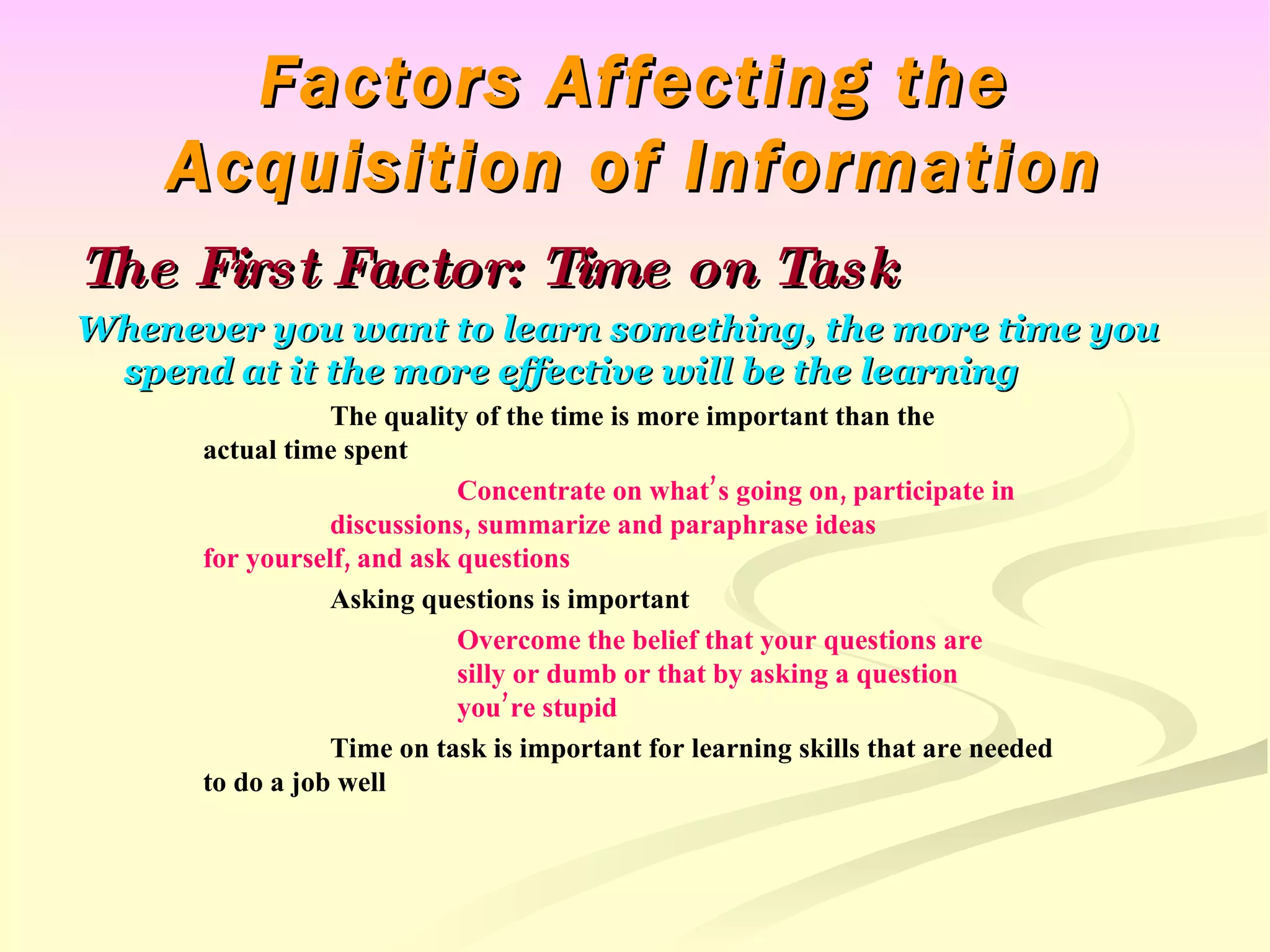 Factors Affecting the Acquisition of Information The First Factor: Time on Task Whenever you want to learn something, the more time you spend at it the more effective will be the learning The quality of the time is more important than the  actual time spent Concentrate on what’s going on, participate in  discussions, summarize and paraphrase ideas  for yourself, and ask questions Asking questions is important Overcome the belief that your questions are  silly or dumb or that by asking a question  you’re stupid Time on task is important for learning skills that are needed  to do a job well 