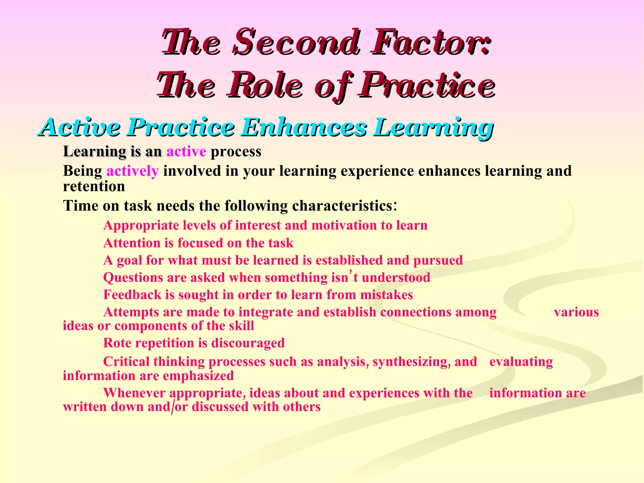 The Second Factor: The Role of Practice Active Practice Enhances Learning Learning is an  active  process Being  actively  involved in your learning experience enhances learning and retention Time on task needs the following characteristics: Appropriate levels of interest and motivation to learn Attention is focused on the task A goal for what must be learned is established and pursued Questions are asked when something isn’t understood Feedback is sought in order to learn from mistakes Attempts are made to integrate and establish connections among  various ideas or components of the skill Rote repetition is discouraged Critical thinking processes such as analysis, synthesizing, and evaluating information are emphasized Whenever appropriate, ideas about and experiences with the  information are written down and/or discussed with others 