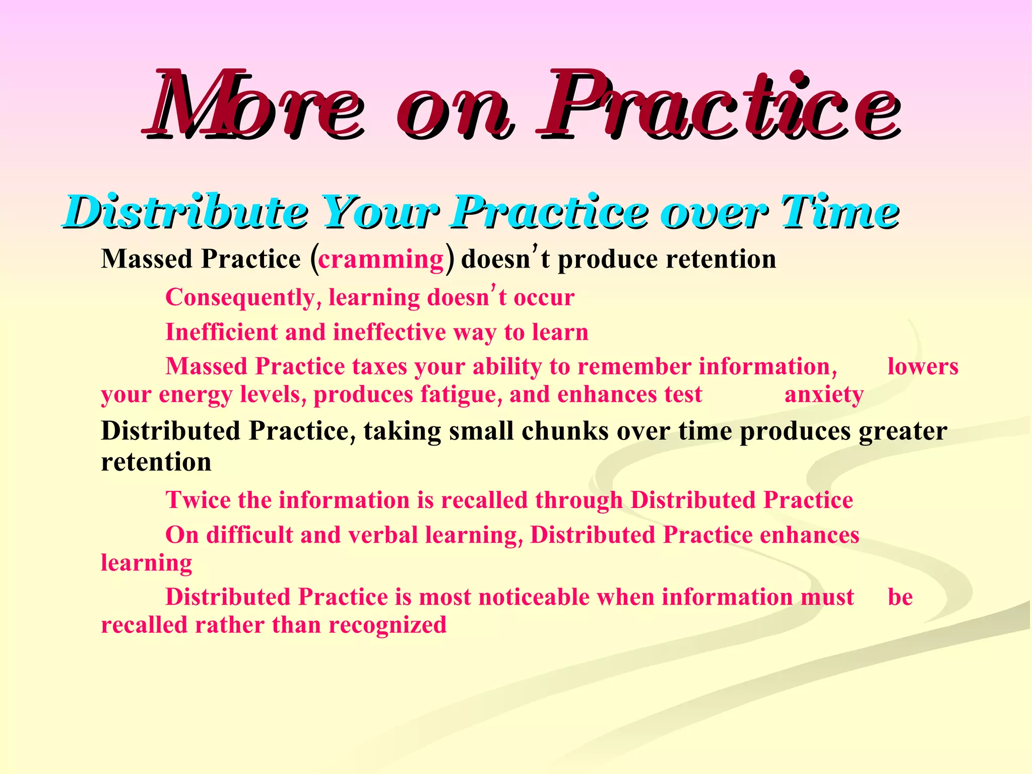 More on Practice Distribute Your Practice over Time Massed Practice ( cramming ) doesn’t produce retention Consequently, learning doesn’t occur Inefficient and ineffective way to learn Massed Practice taxes your ability to remember information,  lowers your energy levels, produces fatigue, and enhances test  anxiety Distributed Practice, taking small chunks over time produces greater retention Twice the information is recalled through Distributed Practice On difficult and verbal learning, Distributed Practice enhances  learning Distributed Practice is most noticeable when information must  be recalled rather than recognized 