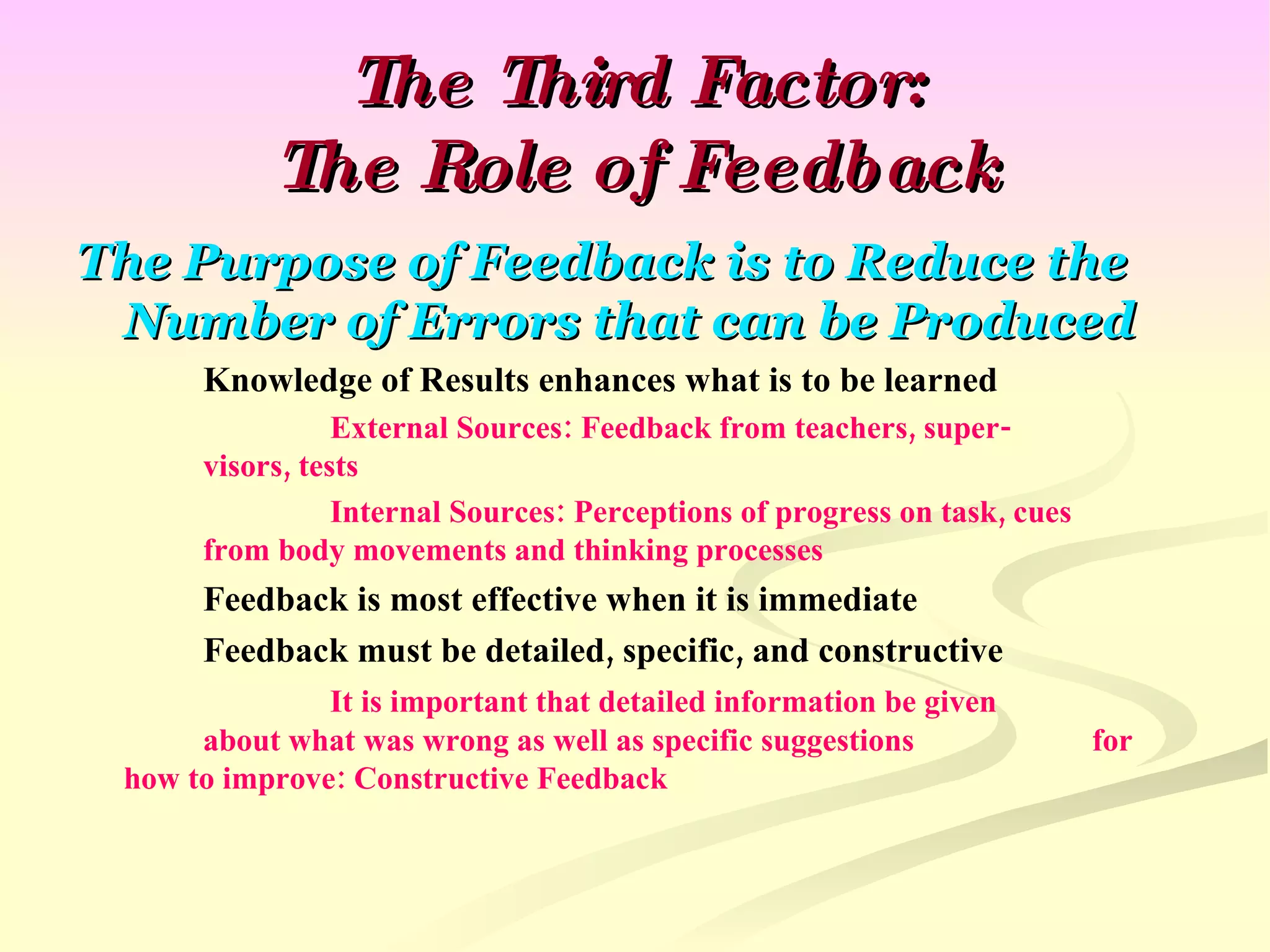 The Third Factor: The Role of Feedback The Purpose of Feedback is to Reduce the Number of Errors that can be Produced Knowledge of Results enhances what is to be learned External Sources: Feedback from teachers, super- visors, tests Internal Sources: Perceptions of progress on task, cues  from body movements and thinking processes Feedback is most effective when it is immediate Feedback must be detailed, specific, and constructive It is important that detailed information be given  about what was wrong as well as specific suggestions  for how to improve: Constructive Feedback 