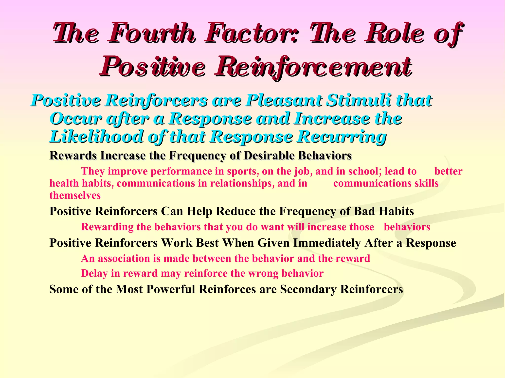 The Fourth Factor: The Role of Positive Reinforcement Positive Reinforcers are Pleasant Stimuli that Occur after a Response and Increase the Likelihood of that Response Recurring Rewards Increase the Frequency of Desirable Behaviors They improve performance in sports, on the job, and in school; lead to  better health habits, communications in relationships, and in  communications skills themselves Positive Reinforcers Can Help Reduce the Frequency of Bad Habits Rewarding the behaviors that you do want will increase those  behaviors Positive Reinforcers Work Best When Given Immediately After a Response An association is made between the behavior and the reward Delay in reward may reinforce the wrong behavior Some of the Most Powerful Reinforces are Secondary Reinforcers 