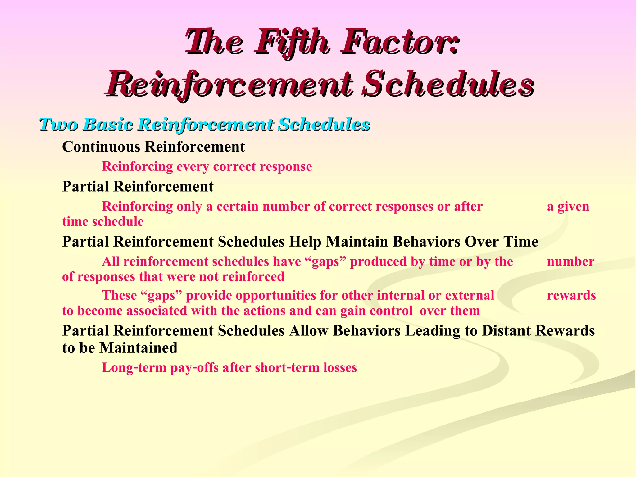 The Fifth Factor: Reinforcement Schedules Two Basic Reinforcement Schedules Continuous Reinforcement Reinforcing every correct response Partial Reinforcement Reinforcing only a certain number of correct responses or after  a given time schedule Partial Reinforcement Schedules Help Maintain Behaviors Over Time All reinforcement schedules have “gaps” produced by time or by the  number of responses that were not reinforced These “gaps” provide opportunities for other internal or external  rewards to become associated with the actions and can gain control  over them Partial Reinforcement Schedules Allow Behaviors Leading to Distant Rewards to be Maintained Long-term pay-offs after short-term losses 