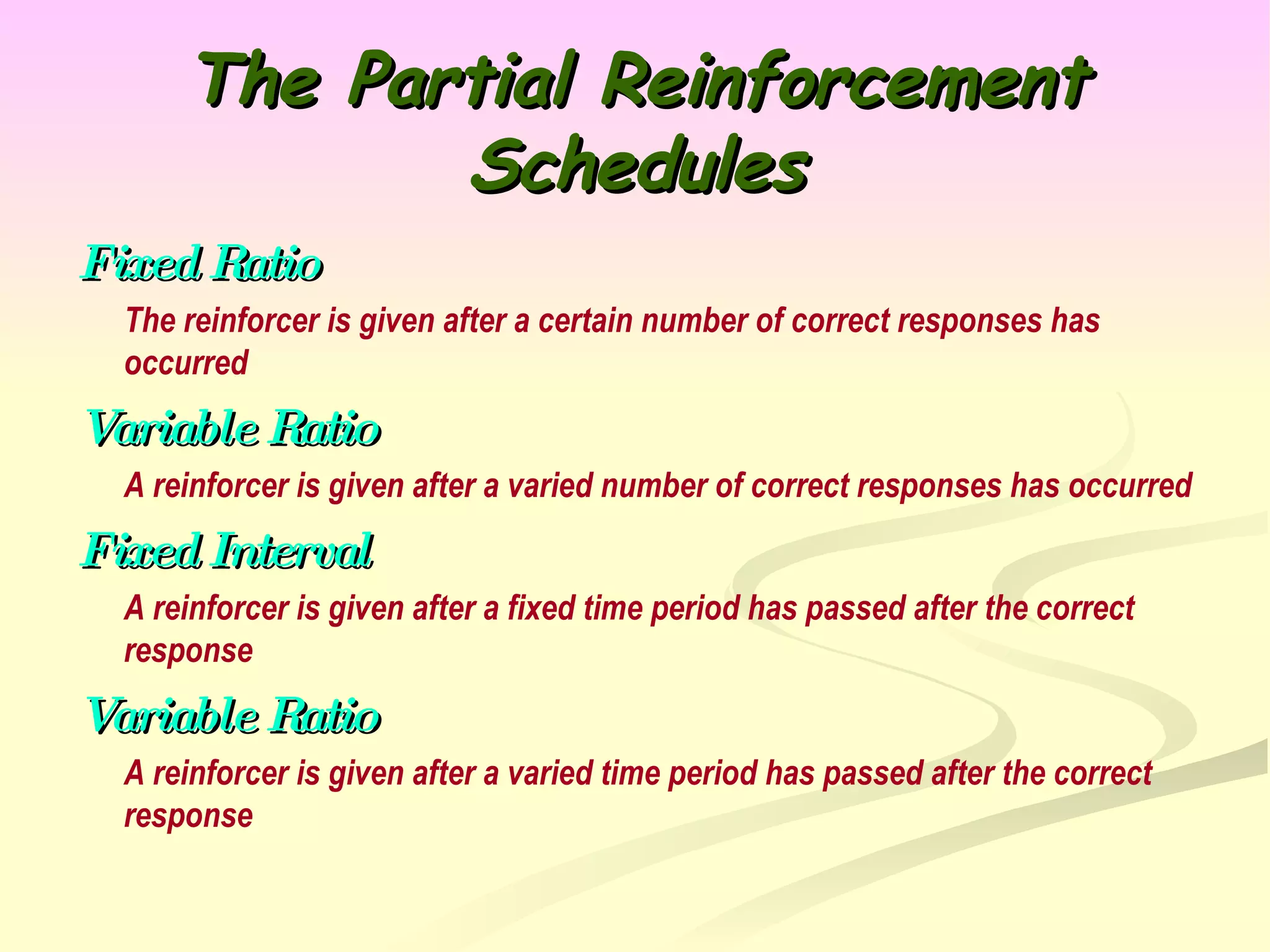 The Partial Reinforcement Schedules Fixed Ratio The reinforcer is given after a certain number of correct responses has occurred Variable Ratio A reinforcer is given after a varied number of correct responses has occurred Fixed Interval A reinforcer is given after a fixed time period has passed after the correct response Variable Ratio A reinforcer is given after a varied time period has passed after the correct response 
