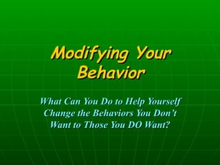 Modifying Your Behavior What Can You Do to Help Yourself Change the Behaviors You Don’t Want to Those You DO Want? 