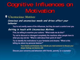 Cognitive I nfluences on
       Motivation
 Unconscious Motives
  Conscious and unconscious needs and drives affect your
  behavior
      You’re not overtly aware of the influences, but they do exert a control over you
  Getting in touch with Unconscious Motives
      First, be willing to examine your actions: “What made me do this?”
      Try not to discount or disregard completely the reactions other people have to
      what you say and do: “What is valid about their point of view?”
      Try to identify the motivations in your fantasies and dreams: “What is this
      telling me about my personal desires?”
                Your dreams and fantasies may indicate you need someone to discuss your
                deeper feelings and desires with
      Discuss your concerns and behaviors with friends, parents, or a counselor
 