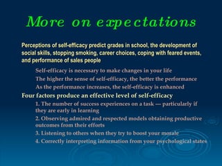 More on e xpe ctations
Perceptions of self-efficacy predict grades in school, the development of
social skills, stopping smoking, career choices, coping with feared events,
and performance of sales people
     Self-efficacy is necessary to make changes in your life
     The higher the sense of self-efficacy, the better the performance
     As the performance increases, the self-efficacy is enhanced
Four factors produce an effective level of self-efficacy
     1. The number of success experiences on a task --- particularly if
     they are early in learning
     2. Observing admired and respected models obtaining productive
     outcomes from their efforts
     3. Listening to others when they try to boost your morale
     4. Correctly interpreting information from your psychological states
 