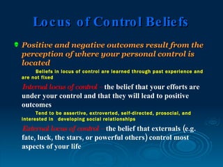 Lo c us o f Co ntro l Be lie fs
   Positive and negative outcomes result from the
    perception of where your personal control is
    located
         Beliefs in locus of control are learned through past experience and
    are not fixed

    Internal locus of control – the belief that your efforts are
    under your control and that they will lead to positive
    outcomes
          Tend to be assertive, extroverted, self-directed, prosocial, and
    interested in developing social relationships

    External locus of control – the belief that externals (e.g.
    fate, luck, the stars, or powerful others) control most
    aspects of your life
 