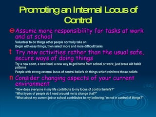 Promoting an Internal Locus of
               Control
e Assume more responsibility for tasks at work
  and at school
  Volunteer to do things other people normally take on
  Begin with easy things, then select more and more difficult tasks
t Try new activities rather than the usual safe,
  secure ways of doing things
  Try a new sport, a new food, a new way to get home from school or work; just break old habit
  patterns
  People with strong external locus of control beliefs do things which reinforce those beliefs
n Consider changing aspects of your current
  environment
  “How does everyone in my life contribute to my locus of control beliefs?”
  “What types of people do I need around me to change that?”
  “What about my current job or school contributes to my believing I’m not in control of things?”
 