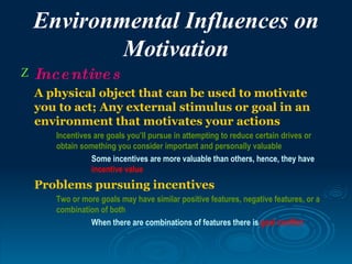Environmental Influences on
            Motivation
Z   Ince ntive s
    A physical object that can be used to motivate
    you to act; Any external stimulus or goal in an
    environment that motivates your actions
       Incentives are goals you’ll pursue in attempting to reduce certain drives or
       obtain something you consider important and personally valuable
                 Some incentives are more valuable than others, hence, they have
                 incentive value
    Problems pursuing incentives
       Two or more goals may have similar positive features, negative features, or a
       combination of both
                When there are combinations of features there is goal conflict
 